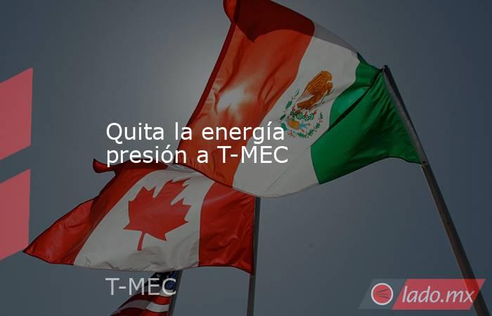 Quita la energía presión a T-MEC. Noticias en tiempo real