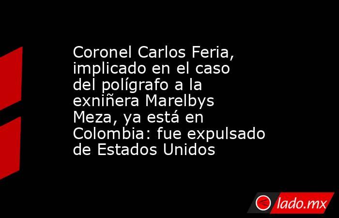 Coronel Carlos Feria, implicado en el caso del polígrafo a la exniñera Marelbys Meza, ya está en Colombia: fue expulsado de Estados Unidos. Noticias en tiempo real