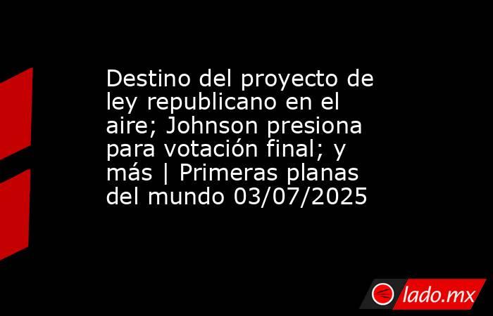 Destino del proyecto de ley republicano en el aire; Johnson presiona para votación final; y más | Primeras planas del mundo 03/07/2025. Noticias en tiempo real