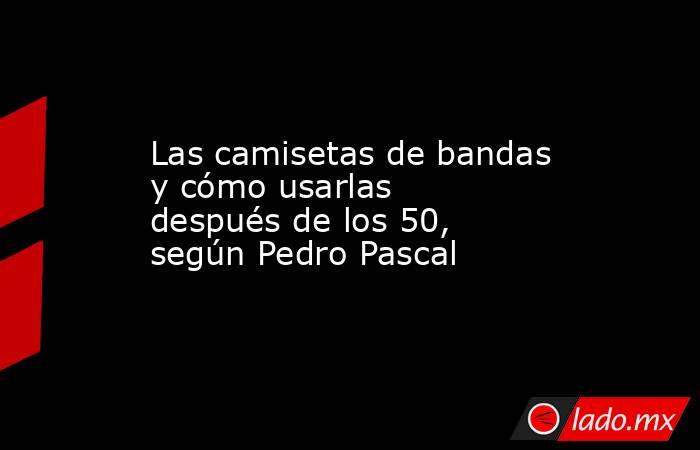 Las camisetas de bandas y cómo usarlas después de los 50, según Pedro Pascal. Noticias en tiempo real