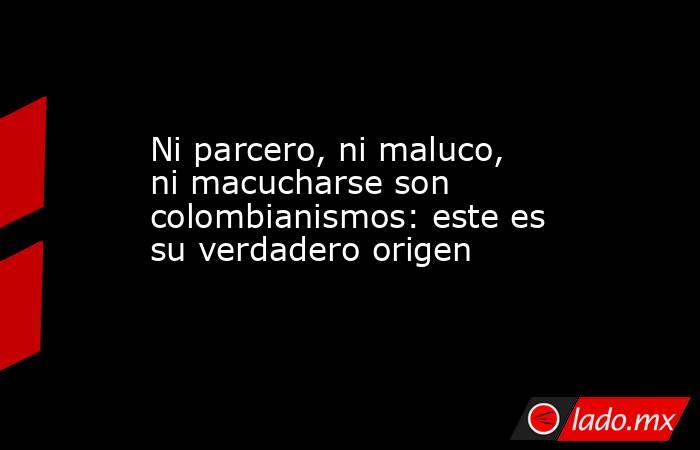 Ni parcero, ni maluco, ni macucharse son colombianismos: este es su verdadero origen . Noticias en tiempo real