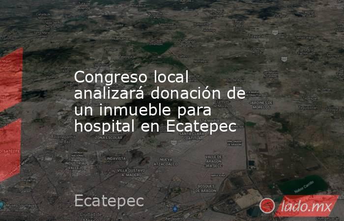 Congreso local analizará donación de un inmueble para hospital en Ecatepec. Noticias en tiempo real