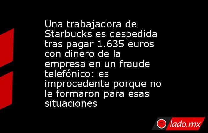 Una trabajadora de Starbucks es despedida tras pagar 1.635 euros con dinero de la empresa en un fraude telefónico: es improcedente porque no le formaron para esas situaciones. Noticias en tiempo real