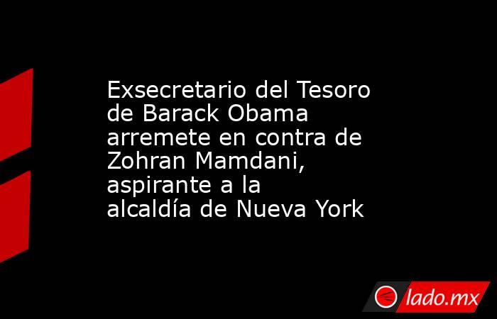 Exsecretario del Tesoro de Barack Obama arremete en contra de Zohran Mamdani, aspirante a la alcaldía de Nueva York. Noticias en tiempo real