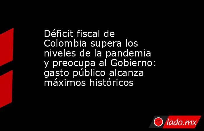 Déficit fiscal de Colombia supera los niveles de la pandemia y preocupa al Gobierno: gasto público alcanza máximos históricos . Noticias en tiempo real