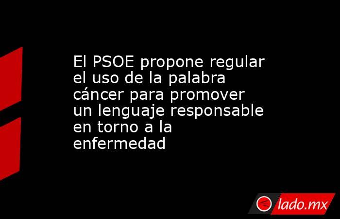 El PSOE propone regular el uso de la palabra cáncer para promover un lenguaje responsable en torno a la enfermedad. Noticias en tiempo real