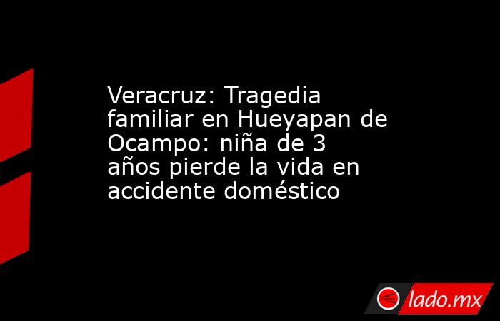 Veracruz: Tragedia familiar en Hueyapan de Ocampo: niña de 3 años pierde la vida en accidente doméstico. Noticias en tiempo real