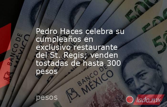Pedro Haces celebra su cumpleaños en exclusivo restaurante del St. Regis; venden tostadas de hasta 300 pesos. Noticias en tiempo real