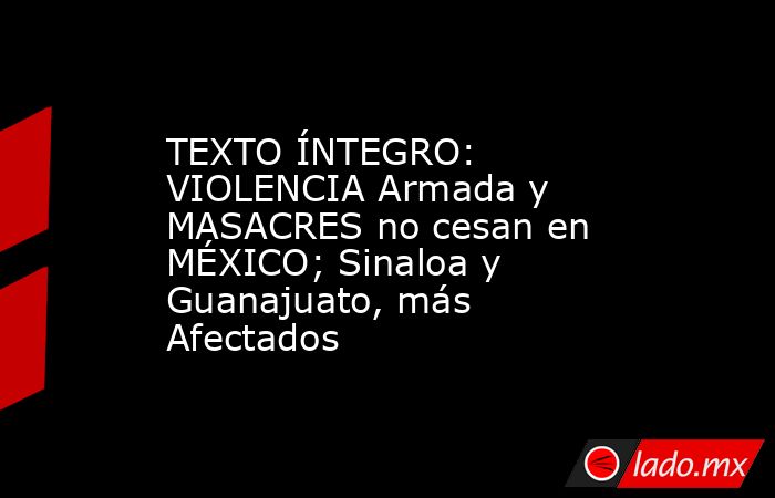 TEXTO ÍNTEGRO: VIOLENCIA Armada y MASACRES no cesan en MÉXICO; Sinaloa y Guanajuato, más Afectados. Noticias en tiempo real