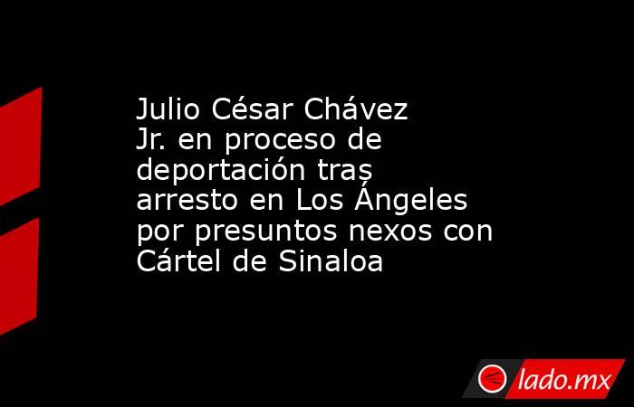 Julio César Chávez Jr. en proceso de deportación tras arresto en Los Ángeles por presuntos nexos con Cártel de Sinaloa. Noticias en tiempo real