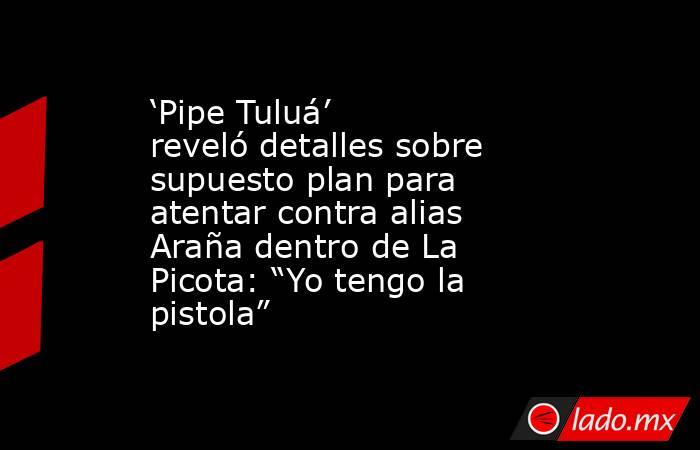 ‘Pipe Tuluá’ reveló detalles sobre supuesto plan para atentar contra alias Araña dentro de La Picota: “Yo tengo la pistola”. Noticias en tiempo real