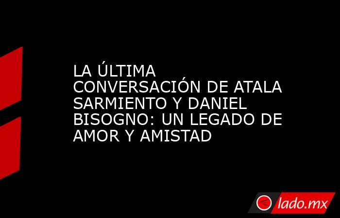 LA ÚLTIMA CONVERSACIÓN DE ATALA SARMIENTO Y DANIEL BISOGNO: UN LEGADO DE AMOR Y AMISTAD. Noticias en tiempo real