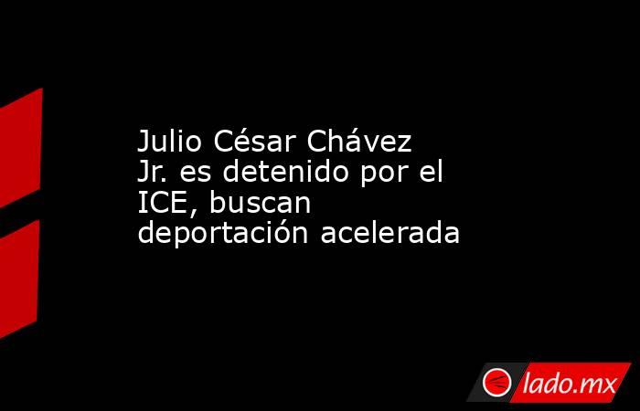 Julio César Chávez Jr. es detenido por el ICE, buscan deportación acelerada. Noticias en tiempo real
