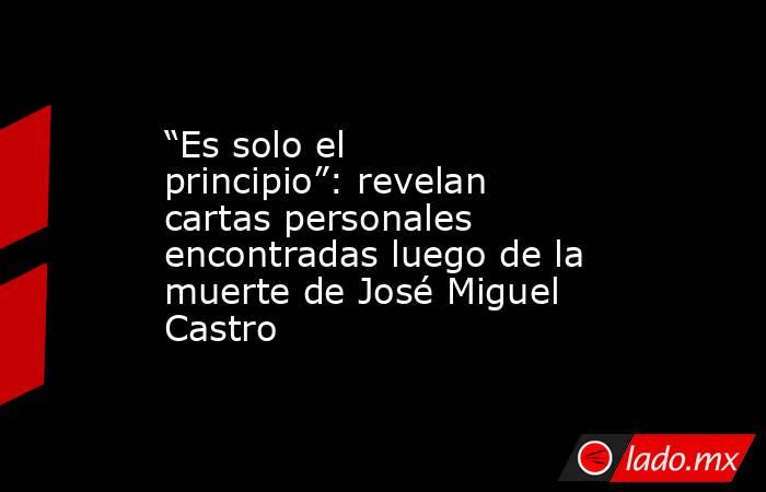 “Es solo el principio”: revelan cartas personales encontradas luego de la muerte de José Miguel Castro. Noticias en tiempo real