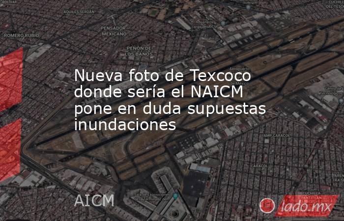 Nueva foto de Texcoco donde sería el NAICM pone en duda supuestas inundaciones. Noticias en tiempo real