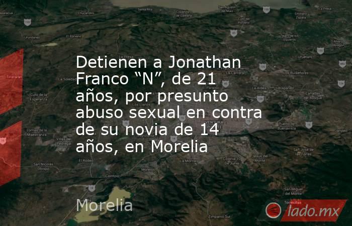 Detienen a Jonathan Franco “N”, de 21 años, por presunto abuso sexual en contra de su novia de 14 años, en Morelia. Noticias en tiempo real