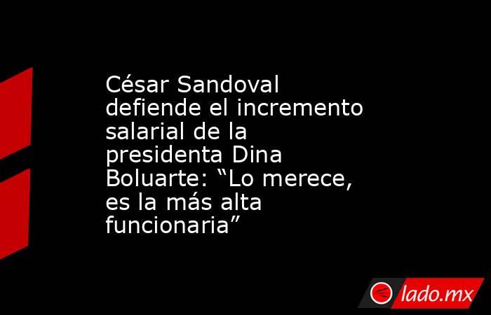 César Sandoval defiende el incremento salarial de la presidenta Dina Boluarte: “Lo merece, es la más alta funcionaria”. Noticias en tiempo real