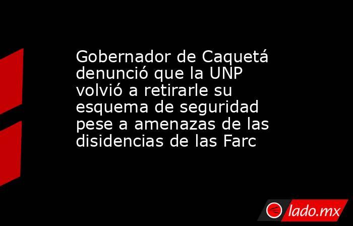 Gobernador de Caquetá denunció que la UNP volvió a retirarle su esquema de seguridad pese a amenazas de las disidencias de las Farc. Noticias en tiempo real