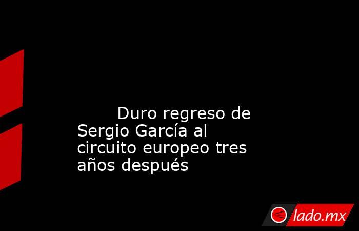                                                                                                                                                        Duro regreso de Sergio García al circuito europeo tres años después                                     . Noticias en tiempo real