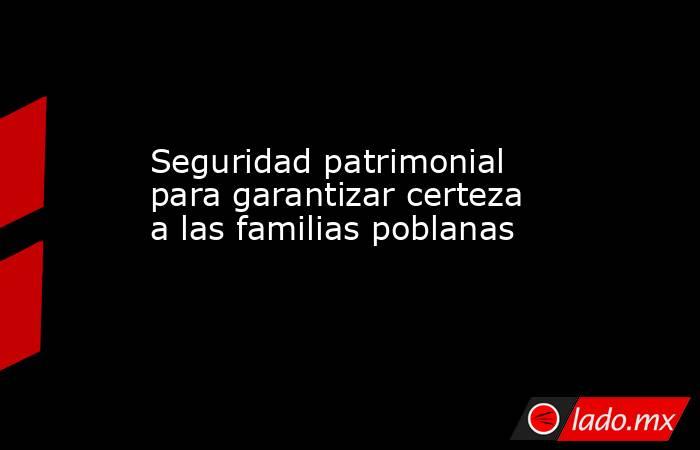 Seguridad patrimonial para garantizar certeza a las familias poblanas. Noticias en tiempo real