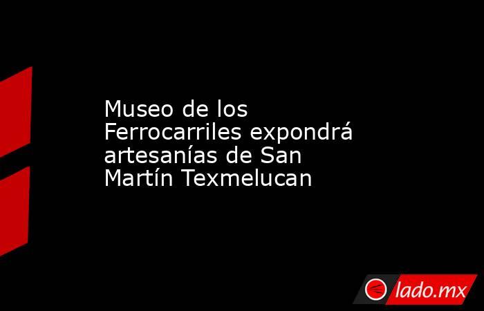 Museo de los Ferrocarriles expondrá artesanías de San Martín Texmelucan. Noticias en tiempo real