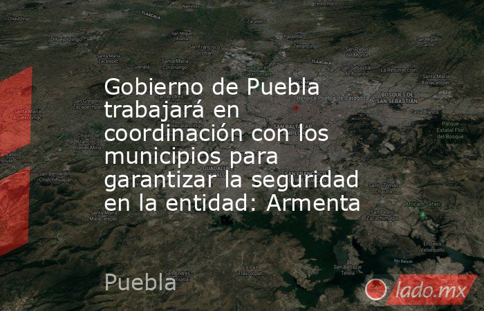 Gobierno de Puebla trabajará en coordinación con los municipios para garantizar la seguridad en la entidad: Armenta. Noticias en tiempo real