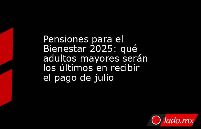 Pensiones para el Bienestar 2025: qué adultos mayores serán los últimos en recibir el pago de julio. Noticias en tiempo real