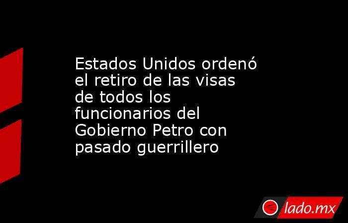 Estados Unidos ordenó el retiro de las visas de todos los funcionarios del Gobierno Petro con pasado guerrillero. Noticias en tiempo real