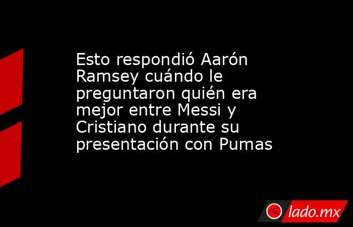 Esto respondió Aarón Ramsey cuándo le preguntaron quién era mejor entre Messi y Cristiano durante su presentación con Pumas. Noticias en tiempo real