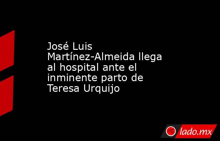 José Luis Martínez-Almeida llega al hospital ante el inminente parto de Teresa Urquijo. Noticias en tiempo real