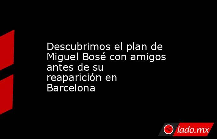 Descubrimos el plan de Miguel Bosé con amigos antes de su reaparición en Barcelona. Noticias en tiempo real