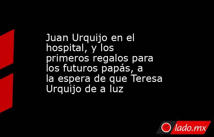 Juan Urquijo en el hospital, y los primeros regalos para los futuros papás, a la espera de que Teresa Urquijo de a luz. Noticias en tiempo real