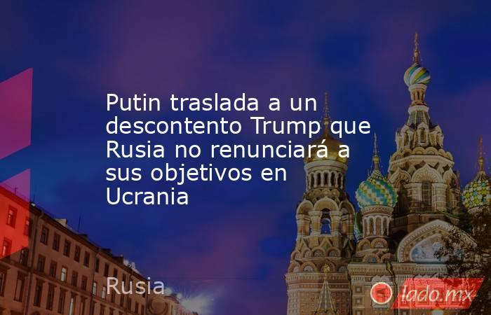 Putin traslada a un descontento Trump que Rusia no renunciará a sus objetivos en Ucrania. Noticias en tiempo real