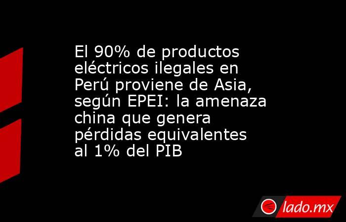 El 90% de productos eléctricos ilegales en Perú proviene de Asia, según EPEI: la amenaza china que genera pérdidas equivalentes al 1% del PIB. Noticias en tiempo real