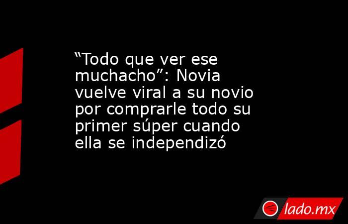 “Todo que ver ese muchacho”: Novia vuelve viral a su novio por comprarle todo su primer súper cuando ella se independizó. Noticias en tiempo real