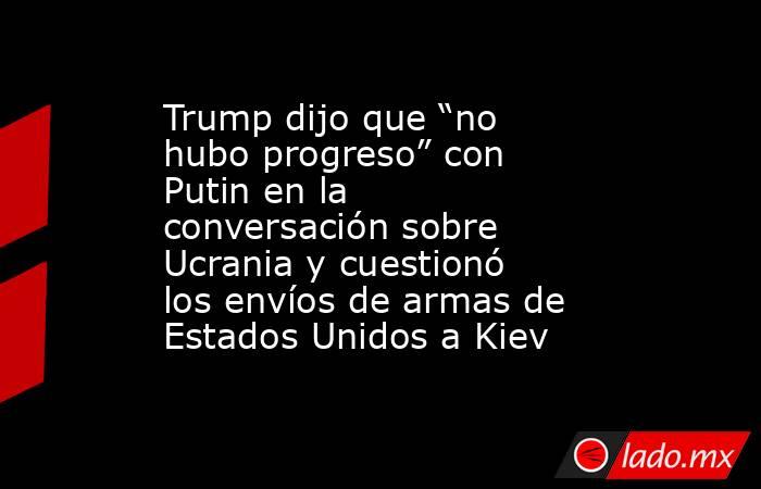 Trump dijo que “no hubo progreso” con Putin en la conversación sobre Ucrania y cuestionó los envíos de armas de Estados Unidos a Kiev. Noticias en tiempo real