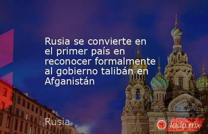 Rusia se convierte en el primer país en reconocer formalmente al gobierno talibán en Afganistán . Noticias en tiempo real