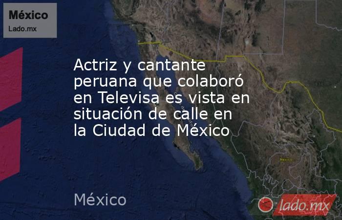 Actriz y cantante peruana que colaboró en Televisa es vista en situación de calle en la Ciudad de México. Noticias en tiempo real