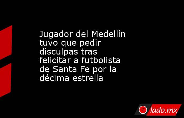 Jugador del Medellín tuvo que pedir disculpas tras felicitar a futbolista de Santa Fe por la décima estrella . Noticias en tiempo real
