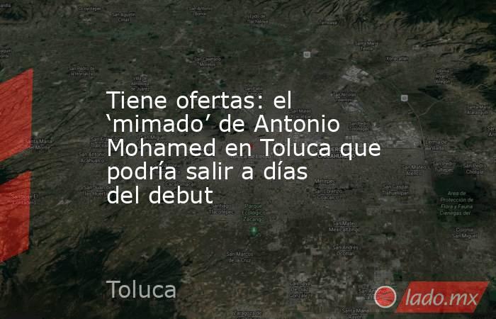 Tiene ofertas: el ‘mimado’ de Antonio Mohamed en Toluca que podría salir a días del debut. Noticias en tiempo real