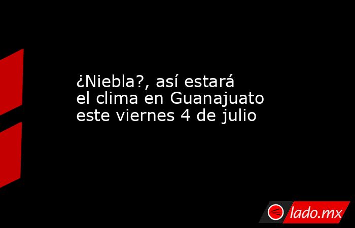 ¿Niebla?, así estará el clima en Guanajuato este viernes 4 de julio. Noticias en tiempo real