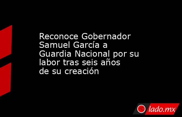 Reconoce Gobernador Samuel García a Guardia Nacional por su labor tras seis años de su creación. Noticias en tiempo real
