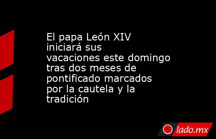 El papa León XIV iniciará sus vacaciones este domingo tras dos meses de pontificado marcados por la cautela y la tradición. Noticias en tiempo real