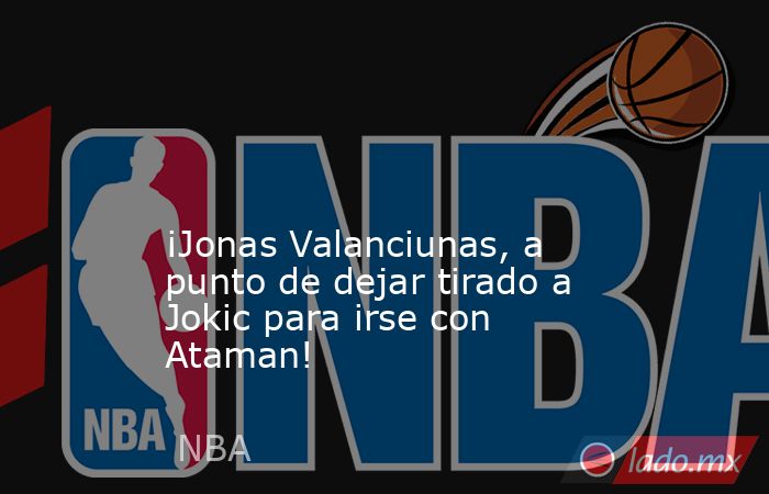                                                                                                                                           ¡Jonas Valanciunas, a punto de dejar tirado a Jokic para irse con Ataman!                                            . Noticias en tiempo real
