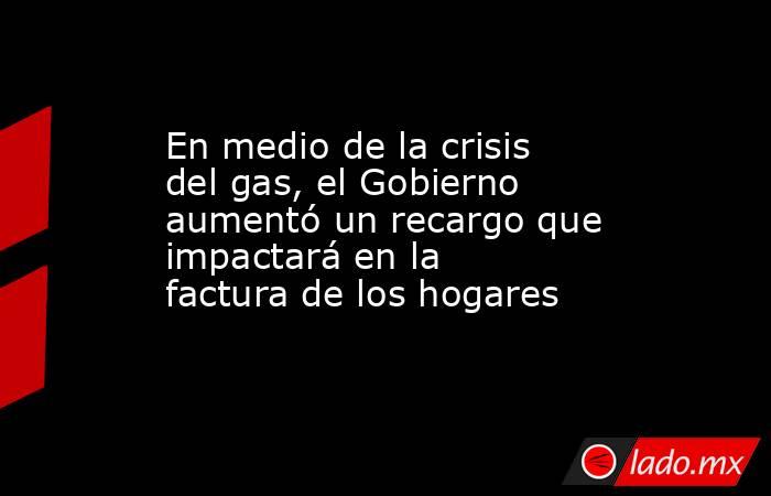 En medio de la crisis del gas, el Gobierno aumentó un recargo que impactará en la factura de los hogares . Noticias en tiempo real