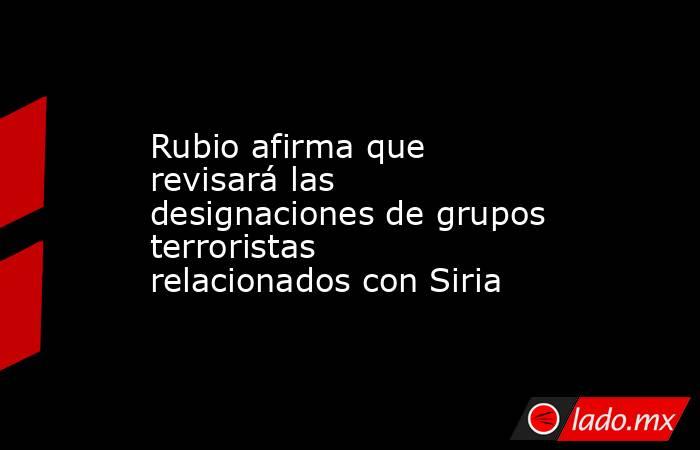 Rubio afirma que revisará las designaciones de grupos terroristas relacionados con Siria. Noticias en tiempo real