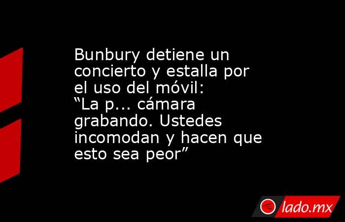 Bunbury detiene un concierto y estalla por el uso del móvil: “La p... cámara grabando. Ustedes incomodan y hacen que esto sea peor”. Noticias en tiempo real
