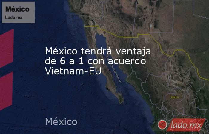 México tendrá ventaja de 6 a 1 con acuerdo Vietnam-EU. Noticias en tiempo real