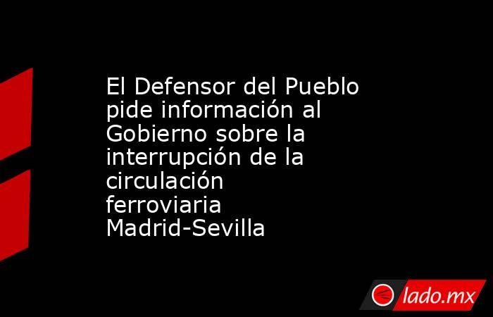 El Defensor del Pueblo pide información al Gobierno sobre la interrupción de la circulación ferroviaria Madrid-Sevilla. Noticias en tiempo real