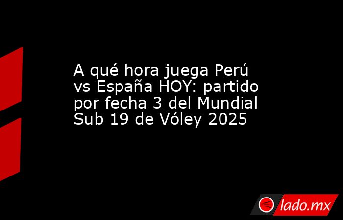 A qué hora juega Perú vs España HOY: partido por fecha 3 del Mundial Sub 19 de Vóley 2025. Noticias en tiempo real